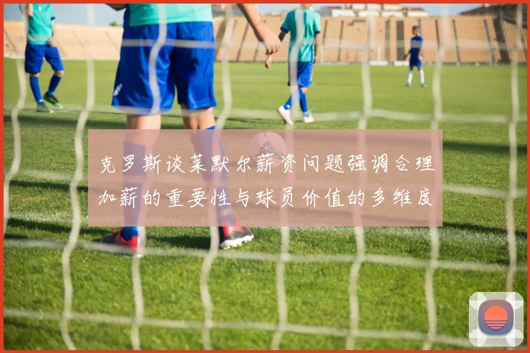 克罗斯谈莱默尔薪资问题强调合理加薪的重要性与球员价值的多维度分析