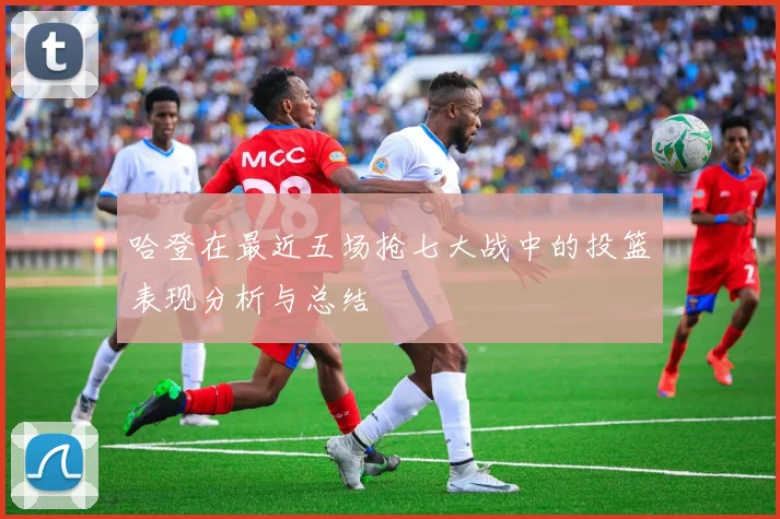 哈登在最近五场抢七大战中的投篮表现分析与总结