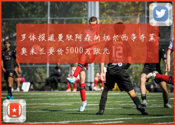 罗体报道曼联阿森纳切尔西争夺莱奥米兰要价5000万欧元