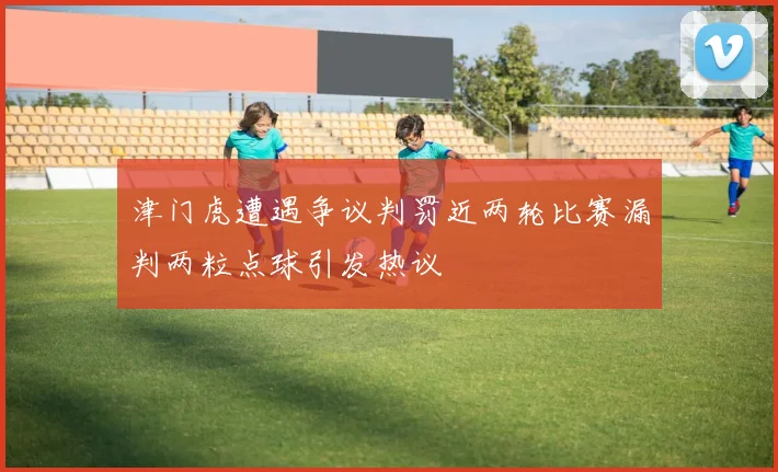 津门虎遭遇争议判罚近两轮比赛漏判两粒点球引发热议