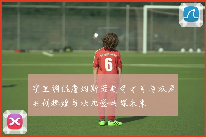 霍里调侃詹姆斯若赴奇才可与浓眉共创辉煌与状元签共谋未来