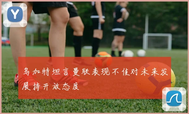 乌加特坦言曼联表现不佳对未来发展持开放态度