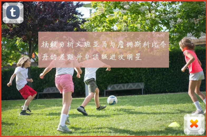杨毅分析文班亚马与詹姆斯科比乔丹的差距并非顶级进攻明星
