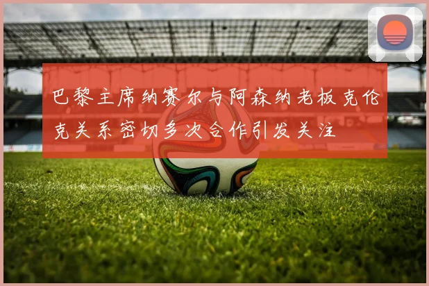 巴黎主席纳赛尔与阿森纳老板克伦克关系密切多次合作引发关注
