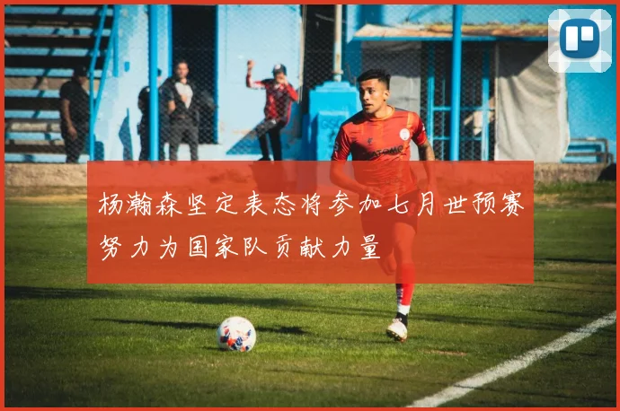 杨瀚森坚定表态将参加七月世预赛努力为国家队贡献力量