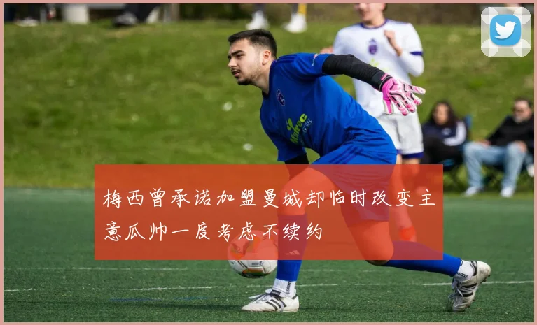 梅西曾承诺加盟曼城却临时改变主意瓜帅一度考虑不续约