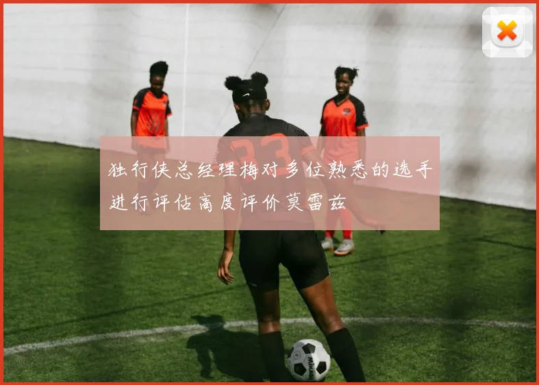 独行侠总经理梅对多位熟悉的选手进行评估高度评价莫雷兹