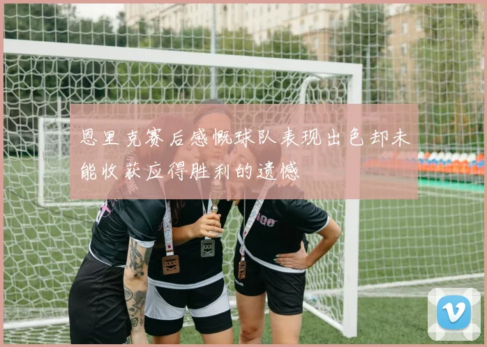 恩里克赛后感慨球队表现出色却未能收获应得胜利的遗憾