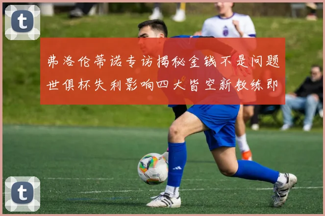 弗洛伦蒂诺专访揭秘金钱不是问题世俱杯失利影响四大皆空新教练即将到来