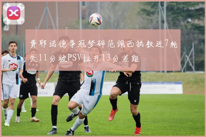 费耶诺德争冠梦碎范佩西执教近7轮失11分被PSV拉开13分差距