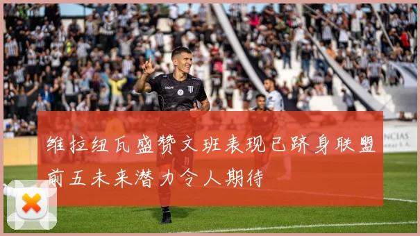 维拉纽瓦盛赞文班表现已跻身联盟前五未来潜力令人期待