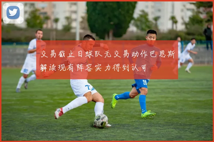 交易截止日球队无交易动作巴恩斯解读现有阵容实力得到认可