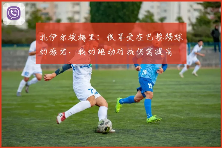 扎伊尔埃梅里：很享受在巴黎踢球的感觉，我的跑动对抗仍需提高