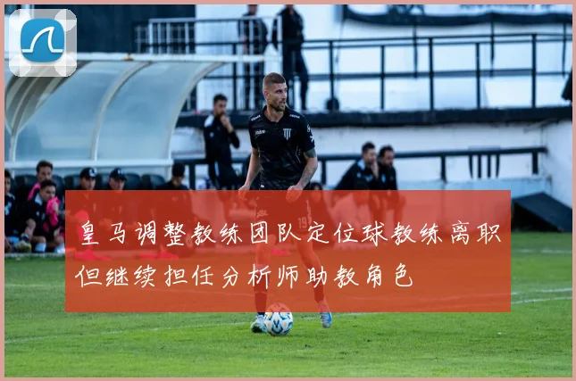 皇马调整教练团队定位球教练离职但继续担任分析师助教角色